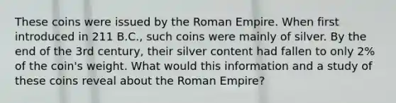 These coins were issued by the Roman Empire. When first introduced in 211 B.C., such coins were mainly of silver. By the end of the 3rd century, their silver content had fallen to only 2% of the coin's weight. What would this information and a study of these coins reveal about the Roman Empire?