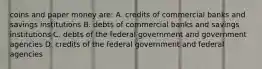 coins and paper money are: A. credits of commercial banks and savings institutions B. debts of commercial banks and savings institutions C. debts of the federal government and government agencies D. credits of the federal government and federal agencies