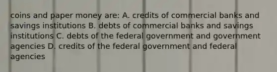 coins and paper money are: A. credits of commercial banks and savings institutions B. debts of commercial banks and savings institutions C. debts of the federal government and government agencies D. credits of the federal government and federal agencies