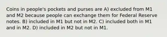 Coins in people's pockets and purses are A) excluded from M1 and M2 because people can exchange them for Federal Reserve notes. B) included in M1 but not in M2. C) included both in M1 and in M2. D) included in M2 but not in M1.