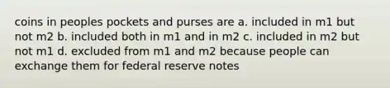 coins in peoples pockets and purses are a. included in m1 but not m2 b. included both in m1 and in m2 c. included in m2 but not m1 d. excluded from m1 and m2 because people can exchange them for federal reserve notes