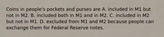 Coins in people's pockets and purses are A. included in M1 but not in M2. B. included both in M1 and in M2. C. included in M2 but not in M1. D. excluded from M1 and M2 because people can exchange them for Federal Reserve notes.