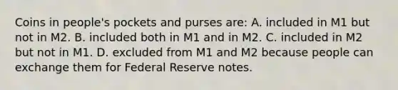 Coins in people's pockets and purses are: A. included in M1 but not in M2. B. included both in M1 and in M2. C. included in M2 but not in M1. D. excluded from M1 and M2 because people can exchange them for Federal Reserve notes.