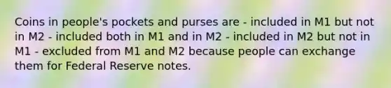 Coins in people's pockets and purses are - included in M1 but not in M2 - included both in M1 and in M2 - included in M2 but not in M1 - excluded from M1 and M2 because people can exchange them for Federal Reserve notes.