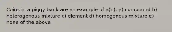 Coins in a piggy bank are an example of a(n): a) compound b) heterogenous mixture c) element d) homogenous mixture e) none of the above