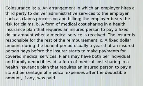 Coinsurance is: a. An arrangement in which an employer hires a third party to deliver administrative services to the employer such as claims processing and billing; the employer bears the risk for claims. b. A form of medical cost sharing in a health insurance plan that requires an insured person to pay a fixed dollar amount when a medical service is received. The insurer is responsible for the rest of the reimbursement. c. A fixed dollar amount during the benefit period-usually a year-that an insured person pays before the insurer starts to make payments for covered medical services. Plans may have both per individual and family deductibles. d. a form of medical cost sharing in a health insurance plan that requires an insured person to pay a stated percentage of medical expenses after the deductible amount, if any, was paid.