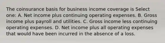 The coinsurance basis for business income coverage is Select one: A. Net income plus continuing operating expenses. B. Gross income plus payroll and utilities. C. Gross income less continuing operating expenses. D. Net income plus all operating expenses that would have been incurred in the absence of a loss.