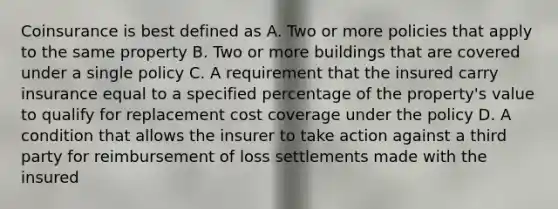 Coinsurance is best defined as A. Two or more policies that apply to the same property B. Two or more buildings that are covered under a single policy C. A requirement that the insured carry insurance equal to a specified percentage of the property's value to qualify for replacement cost coverage under the policy D. A condition that allows the insurer to take action against a third party for reimbursement of loss settlements made with the insured