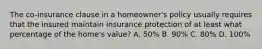 The co-insurance clause in a homeowner's policy usually requires that the insured maintain insurance protection of at least what percentage of the home's value? A. 50% B. 90% C. 80% D. 100%