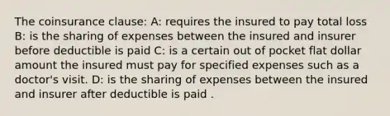 The coinsurance clause: A: requires the insured to pay total loss B: is the sharing of expenses between the insured and insurer before deductible is paid C: is a certain out of pocket flat dollar amount the insured must pay for specified expenses such as a doctor's visit. D: is the sharing of expenses between the insured and insurer after deductible is paid .