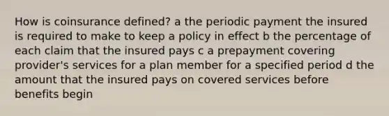 How is coinsurance defined? a the periodic payment the insured is required to make to keep a policy in effect b the percentage of each claim that the insured pays c a prepayment covering provider's services for a plan member for a specified period d the amount that the insured pays on covered services before benefits begin