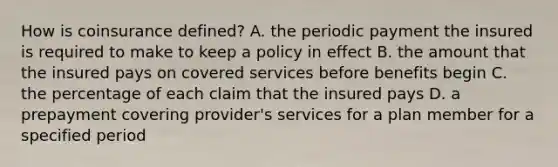 How is coinsurance defined? A. the periodic payment the insured is required to make to keep a policy in effect B. the amount that the insured pays on covered services before benefits begin C. the percentage of each claim that the insured pays D. a prepayment covering provider's services for a plan member for a specified period