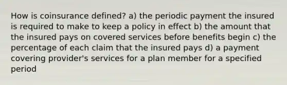 How is coinsurance defined? a) the periodic payment the insured is required to make to keep a policy in effect b) the amount that the insured pays on covered services before benefits begin c) the percentage of each claim that the insured pays d) a payment covering provider's services for a plan member for a specified period