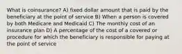 What is coinsurance? A) fixed dollar amount that is paid by the beneficiary at the point of service B) When a person is covered by both Medicare and Medicaid C) The monthly cost of an insurance plan D) A percentage of the cost of a covered or procedure for which the beneficiary is responsible for paying at the point of service