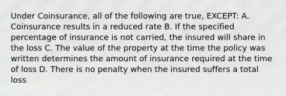 Under Coinsurance, all of the following are true, EXCEPT: A. Coinsurance results in a reduced rate B. If the specified percentage of insurance is not carried, the insured will share in the loss C. The value of the property at the time the policy was written determines the amount of insurance required at the time of loss D. There is no penalty when the insured suffers a total loss