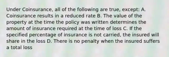 Under Coinsurance, all of the following are true, except: A. Coinsurance results in a reduced rate B. The value of the property at the time the policy was written determines the amount of insurance required at the time of loss C. If the specified percentage of insurance is not carried, the insured will share in the loss D. There is no penalty when the insured suffers a total loss