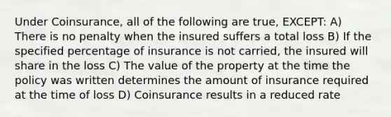 Under Coinsurance, all of the following are true, EXCEPT: A) There is no penalty when the insured suffers a total loss B) If the specified percentage of insurance is not carried, the insured will share in the loss C) The value of the property at the time the policy was written determines the amount of insurance required at the time of loss D) Coinsurance results in a reduced rate