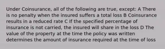 Under Coinsurance, all of the following are true, except: A There is no penalty when the insured suffers a total loss B Coinsurance results in a reduced rate C If the specified percentage of insurance is not carried, the insured will share in the loss D The value of the property at the time the policy was written determines the amount of insurance required at the time of loss