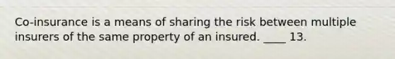 Co-insurance is a means of sharing the risk between multiple insurers of the same property of an insured. ____ 13.