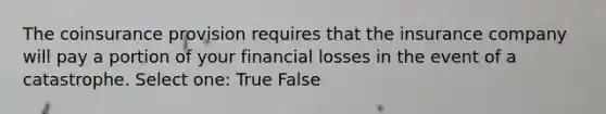 The coinsurance provision requires that the insurance company will pay a portion of your financial losses in the event of a catastrophe. Select one: True False