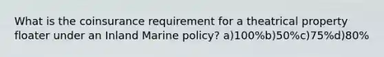 What is the coinsurance requirement for a theatrical property floater under an Inland Marine policy? a)100%b)50%c)75%d)80%