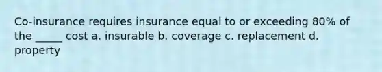 Co-insurance requires insurance equal to or exceeding 80% of the _____ cost a. insurable b. coverage c. replacement d. property