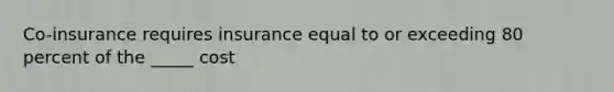 Co-insurance requires insurance equal to or exceeding 80 percent of the _____ cost