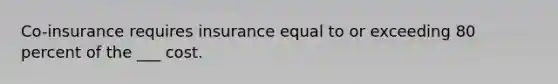 Co-insurance requires insurance equal to or exceeding 80 percent of the ___ cost.