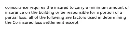 coinsurance requires the insured to carry a minimum amount of insurance on the building or be responsible for a portion of a partial loss. all of the following are factors used in determining the Co-insured loss settlement except