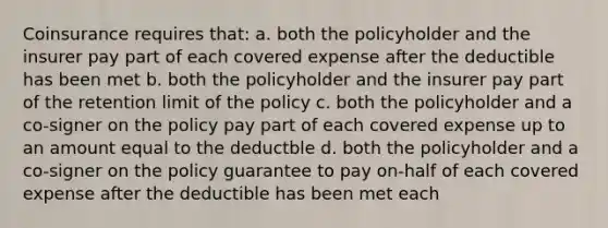 Coinsurance requires that: a. both the policyholder and the insurer pay part of each covered expense after the deductible has been met b. both the policyholder and the insurer pay part of the retention limit of the policy c. both the policyholder and a co-signer on the policy pay part of each covered expense up to an amount equal to the deductble d. both the policyholder and a co-signer on the policy guarantee to pay on-half of each covered expense after the deductible has been met each