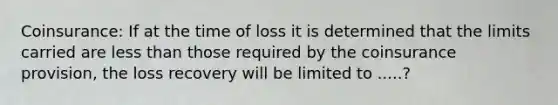 Coinsurance: If at the time of loss it is determined that the limits carried are less than those required by the coinsurance provision, the loss recovery will be limited to .....?