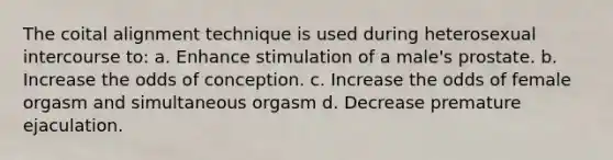 The coital alignment technique is used during heterosexual intercourse to: a. Enhance stimulation of a male's prostate. b. Increase the odds of conception. c. Increase the odds of female orgasm and simultaneous orgasm d. Decrease premature ejaculation.