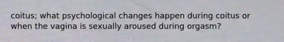 coitus; what psychological changes happen during coitus or when the vagina is sexually aroused during orgasm?