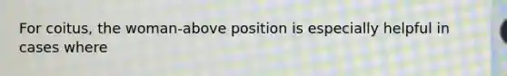 For coitus, the woman-above position is especially helpful in cases where