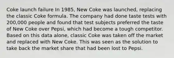 Coke launch failure In 1985, New Coke was launched, replacing the classic Coke formula. The company had done taste tests with 200,000 people and found that test subjects preferred the taste of New Coke over Pepsi, which had become a tough competitor. Based on this data alone, classic Coke was taken off the market and replaced with New Coke. This was seen as the solution to take back the market share that had been lost to Pepsi.