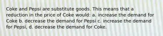 Coke and Pepsi are substitute goods. This means that a reduction in the price of Coke would: a. increase the demand for Coke b. decrease the demand for Pepsi c. increase the demand for Pepsi, d. decrease the demand for Coke.