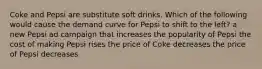 Coke and Pepsi are substitute soft drinks. Which of the following would cause the demand curve for Pepsi to shift to the left? a new Pepsi ad campaign that increases the popularity of Pepsi the cost of making Pepsi rises the price of Coke decreases the price of Pepsi decreases