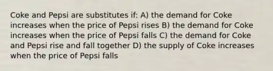 Coke and Pepsi are substitutes if: A) the demand for Coke increases when the price of Pepsi rises B) the demand for Coke increases when the price of Pepsi falls C) the demand for Coke and Pepsi rise and fall together D) the supply of Coke increases when the price of Pepsi falls