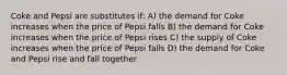 Coke and Pepsi are substitutes if: A) the demand for Coke increases when the price of Pepsi falls B) the demand for Coke increases when the price of Pepsi rises C) the supply of Coke increases when the price of Pepsi falls D) the demand for Coke and Pepsi rise and fall together