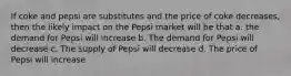 If coke and pepsi are substitutes and the price of coke decreases, then the likely impact on the Pepsi market will be that a. the demand for Pepsi will increase b. The demand for Pepsi will decrease c. The supply of Pepsi will decrease d. The price of Pepsi will increase