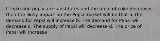 If coke and pepsi are substitutes and the price of coke decreases, then the likely impact on the Pepsi market will be that a. the demand for Pepsi will increase b. The demand for Pepsi will decrease c. The supply of Pepsi will decrease d. The price of Pepsi will increase