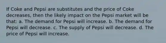 If Coke and Pepsi are substitutes and the price of Coke decreases, then the likely impact on the Pepsi market will be that: a. The demand for Pepsi will increase. b. The demand for Pepsi will decrease. c. The supply of Pepsi will decrease. d. The price of Pepsi will increase.