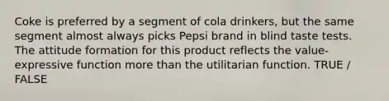 Coke is preferred by a segment of cola drinkers, but the same segment almost always picks Pepsi brand in blind taste tests. The attitude formation for this product reflects the value-expressive function more than the utilitarian function. TRUE / FALSE