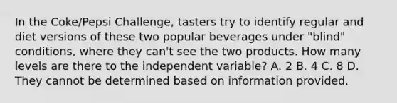 In the Coke/Pepsi Challenge, tasters try to identify regular and diet versions of these two popular beverages under "blind" conditions, where they can't see the two products. How many levels are there to the independent variable? A. 2 B. 4 C. 8 D. They cannot be determined based on information provided.