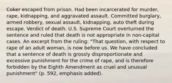 Coker escaped from prison. Had been incarcerated for murder, rape, kidnapping, and aggravated assault. Committed burglary, armed robbery, sexual assault, kidnapping, auto theft during escape. Verdict of death. U.S. Supreme Court overturned the sentence and ruled that death is not appropriate in non-capital cases. An excerpt from the ruling: "That question, with respect to rape of an adult woman, is now before us. We have concluded that a sentence of death is grossly disproportionate and excessive punishment for the crime of rape, and is therefore forbidden by the Eighth Amendment as cruel and unusual punishment" (p. 592, emphasis added).