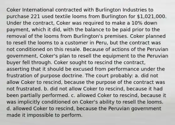 Coker International contracted with Burlington Industries to purchase 221 used textile looms from Burlington for 1,021,000. Under the contract, Coker was required to make a 10% down payment, which it did, with the balance to be paid prior to the removal of the looms from Burlington's premises. Coker planned to resell the looms to a customer in Peru, but the contract was not conditioned on this resale. Because of actions of the Peruvian government, Coker's plan to resell the equipment to the Peruvian buyer fell through. Coker sought to rescind the contract, asserting that it should be excused from performance under the frustration of purpose doctrine. The court probably: a. did not allow Coker to rescind, because the purpose of the contract was not frustrated. b. did not allow Coker to rescind, because it had been partially performed. c. allowed Coker to rescind, because it was implicitly conditioned on Coker's ability to resell the looms. d. allowed Coker to rescind, because the Peruvian government made it impossible to perform.