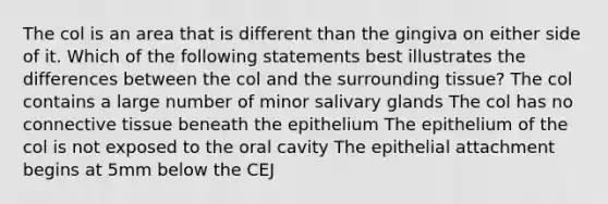 The col is an area that is different than the gingiva on either side of it. Which of the following statements best illustrates the differences between the col and the surrounding tissue? The col contains a large number of minor salivary glands The col has no connective tissue beneath the epithelium The epithelium of the col is not exposed to the oral cavity The epithelial attachment begins at 5mm below the CEJ