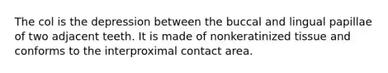 The col is the depression between the buccal and lingual papillae of two adjacent teeth. It is made of nonkeratinized tissue and conforms to the interproximal contact area.