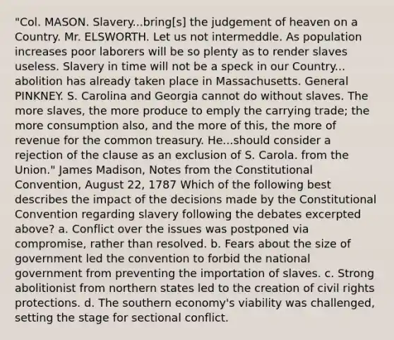 "Col. MASON. Slavery...bring[s] the judgement of heaven on a Country. Mr. ELSWORTH. Let us not intermeddle. As population increases poor laborers will be so plenty as to render slaves useless. Slavery in time will not be a speck in our Country... abolition has already taken place in Massachusetts. General PINKNEY. S. Carolina and Georgia cannot do without slaves. The more slaves, the more produce to emply the carrying trade; the more consumption also, and the more of this, the more of revenue for the common treasury. He...should consider a rejection of the clause as an exclusion of S. Carola. from the Union." James Madison, Notes from the Constitutional Convention, August 22, 1787 Which of the following best describes the impact of the decisions made by the Constitutional Convention regarding slavery following the debates excerpted above? a. Conflict over the issues was postponed via compromise, rather than resolved. b. Fears about the size of government led the convention to forbid the national government from preventing the importation of slaves. c. Strong abolitionist from northern states led to the creation of civil rights protections. d. The southern economy's viability was challenged, setting the stage for sectional conflict.