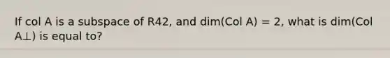 If col A is a subspace of R42, and dim(Col A) = 2, what is dim(Col A⊥) is equal to?